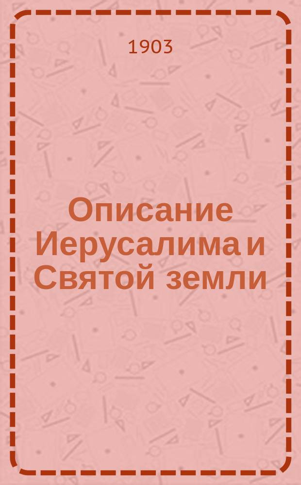 Описание Иерусалима и Святой земли : Путеводитель и указ. по святыням и достопримечат. местам в Палестине, где родился, жил, страдал и воскрес господь наш Иисус Христос