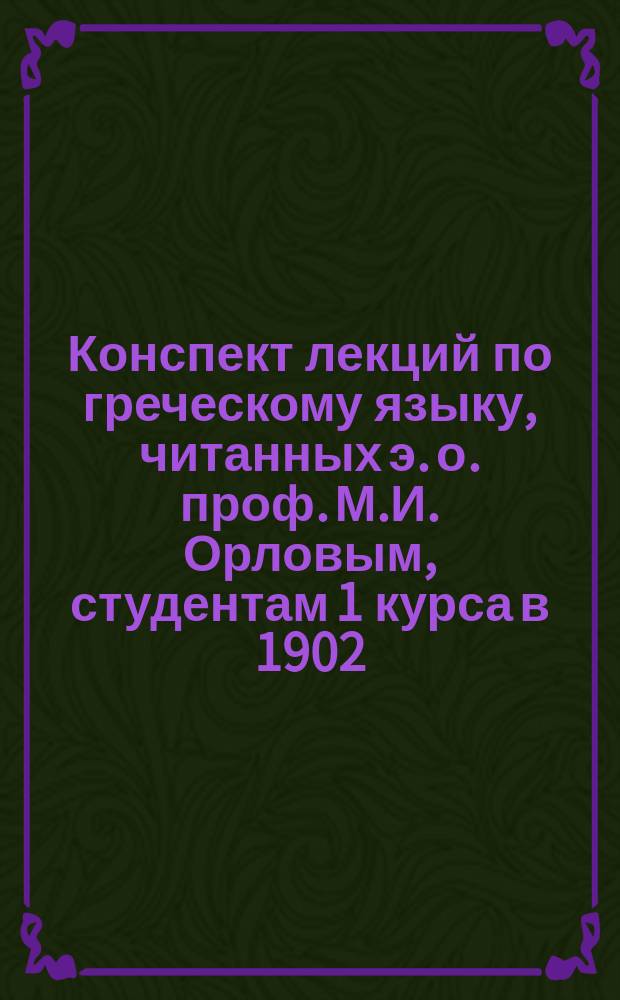 Конспект лекций по греческому языку, читанных э. о. проф. М.И. Орловым, студентам 1 курса в 1902/3 акад. году : [1-3]. [3]