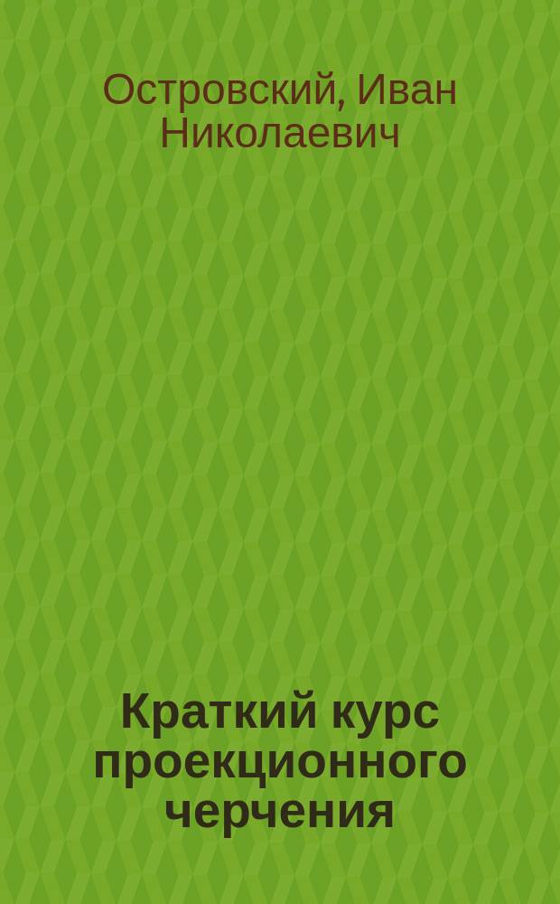 Краткий курс проекционного черчения : Лекции, чит. на "Спец. вечер. курсах для служащих на Ю.-З. ж. д. инж. И.Н. Островским во втором полугодии 1902/1903 учеб. г