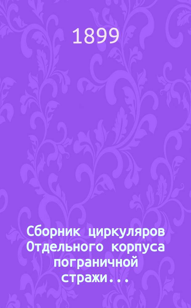 Сборник циркуляров Отдельного корпуса пограничной стражи.. : (Сост. по приказанию нач. Штаба Корпуса 1-м Отд-нием Штаба). ... за 1898 год