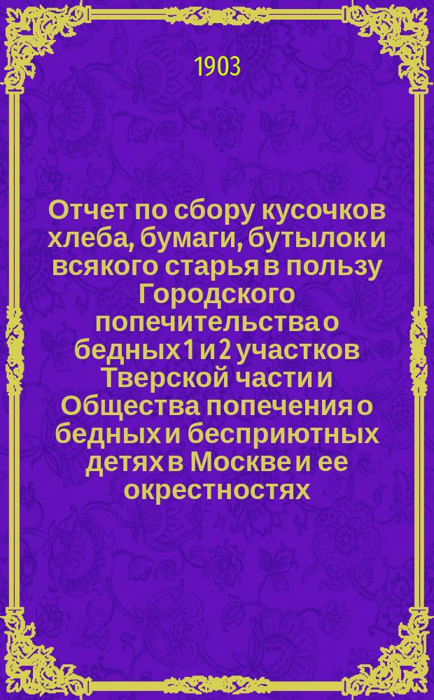 Отчет по сбору кусочков хлеба, бумаги, бутылок и всякого старья в пользу Городского попечительства о бедных 1 и 2 участков Тверской части и Общества попечения о бедных и бесприютных детях в Москве и ее окрестностях...