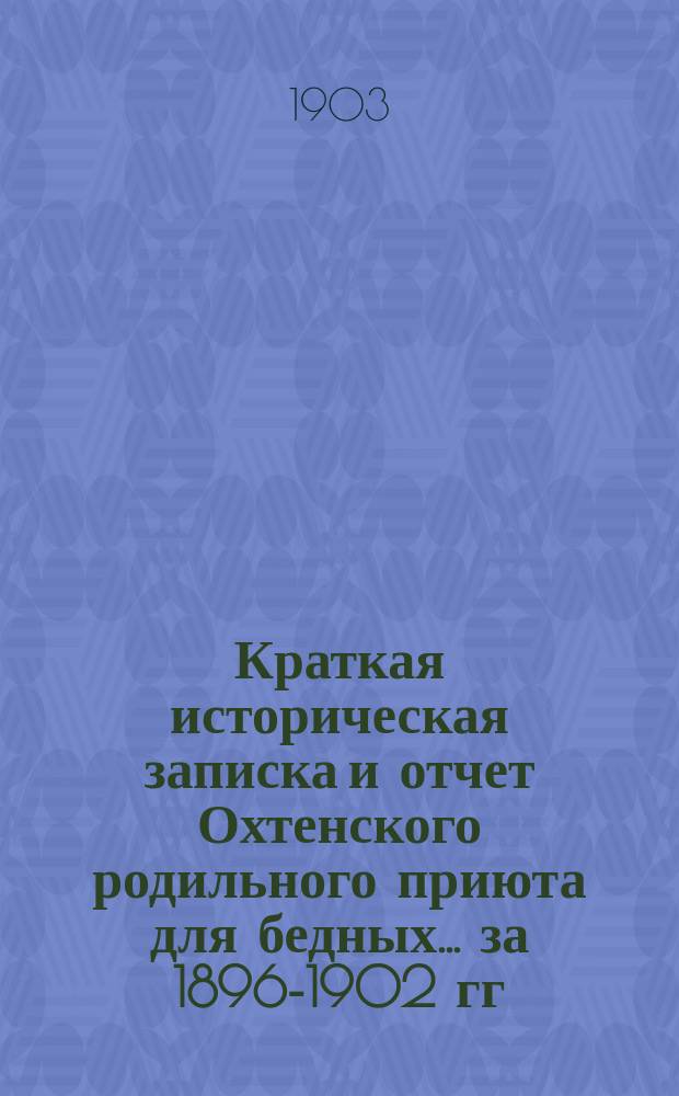 Краткая историческая записка и отчет Охтенского родильного приюта для бедных... ... за 1896-1902 гг.