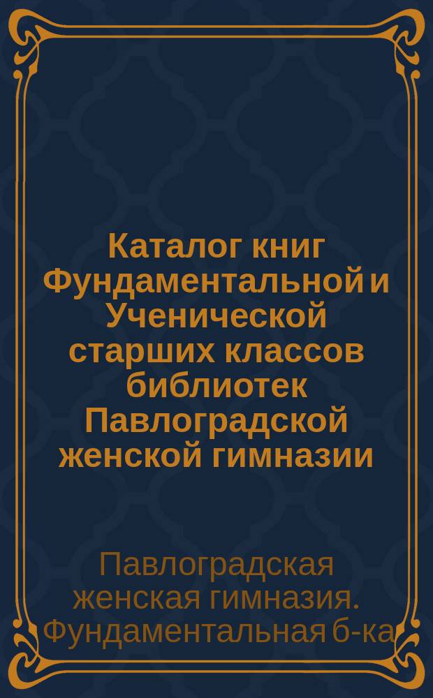 Каталог книг Фундаментальной и Ученической старших классов библиотек Павлоградской женской гимназии, составленный ученицами под руководством преподавателя русского языка Гр.В. Козленка