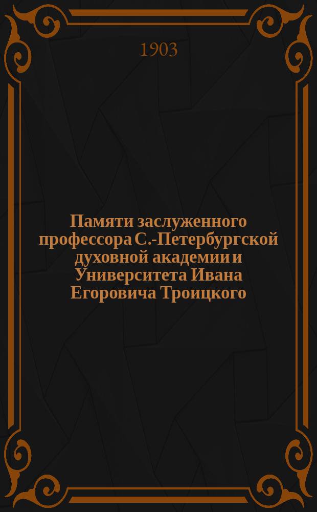 Памяти заслуженного профессора С.-Петербургской духовной академии и Университета Ивана Егоровича Троицкого : (18 апр. 1832 - 2 авг. 1901 г.) : Некролог и речи