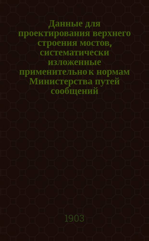 Данные для проектирования верхнего строения мостов, систематически изложенные применительно к нормам Министерства путей сообщений : Пособие для студентов высш. учеб. заведений