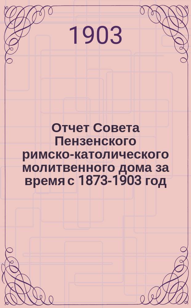 Отчет Совета Пензенского римско-католического молитвенного дома за время с 1873-1903 год : С прил. порядка Богослужения в этом Молитвенном доме