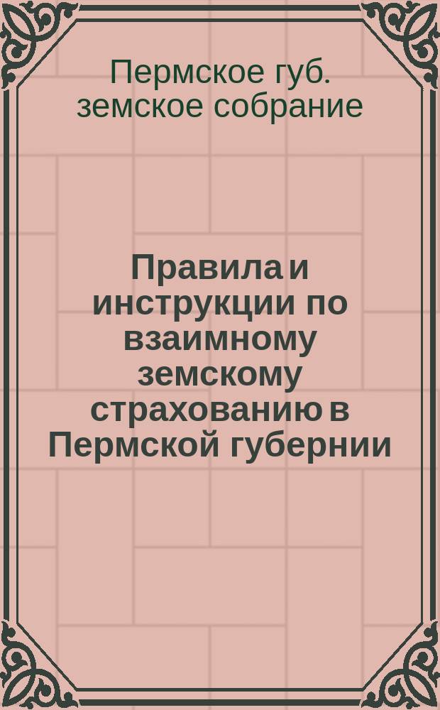 Правила и инструкции по взаимному земскому страхованию в Пермской губернии : Рассмотрены и утв. Пермск. губ. земск. собранием XXXVIII очередной сессии в заседании 13 дек. 1907 г. (журн. заседаний за 13 дек. 1907 г. № 13)
