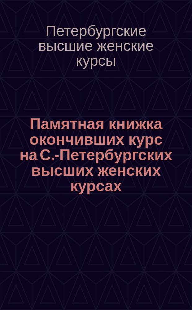 Памятная книжка окончивших курс на С.-Петербургских высших женских курсах : 1882-1889 гг., 1893-1903 гг