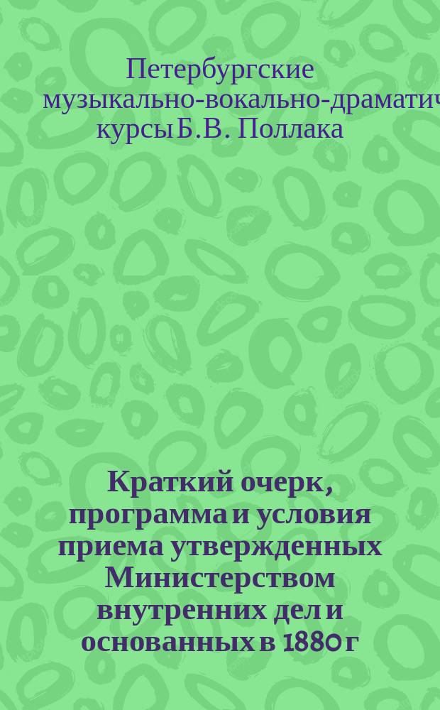 Краткий очерк, программа и условия приема утвержденных Министерством внутренних дел и основанных в 1880 г. Музыкально-драматических и оперных курсов Б. Поллак (артиста спб. императорских театров)