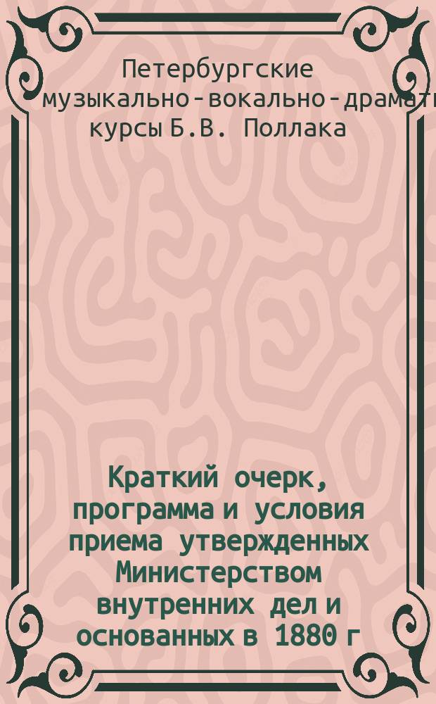 Краткий очерк, программа и условия приема утвержденных Министерством внутренних дел и основанных в 1880 г. Музыкально-драматических и оперных курсов Б. Поллак (артиста спб. императорских театров)