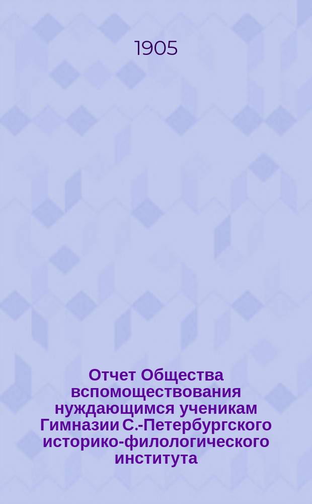Отчет Общества вспомоществования нуждающимся ученикам Гимназии С.-Петербургского историко-филологического института... ... за 1904 год