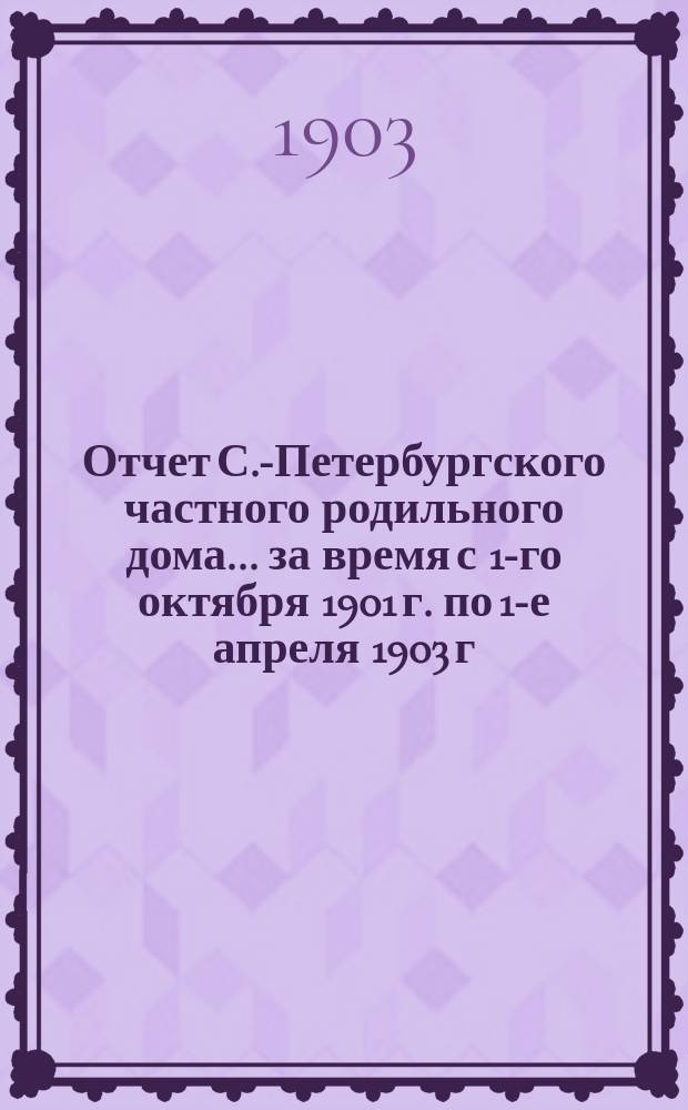 Отчет С.-Петербургского частного родильного дома... ... за время с 1-го октября 1901 г. по 1-е апреля 1903 г.