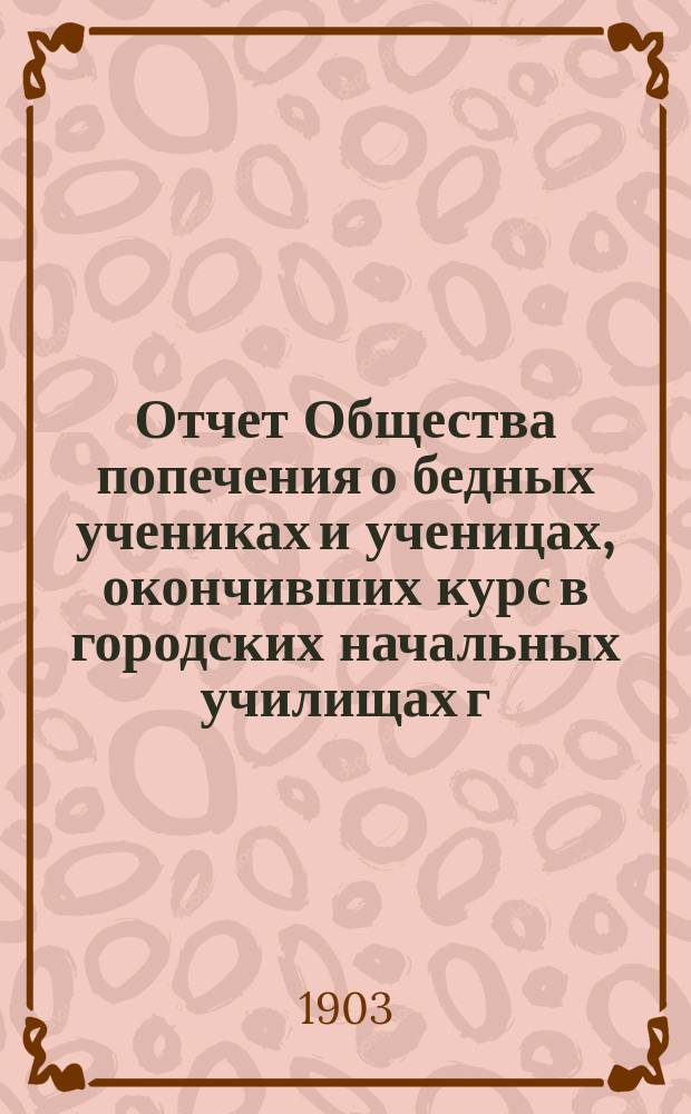 Отчет Общества попечения о бедных учениках и ученицах, окончивших курс в городских начальных училищах г. С.-Петербурга... ... за первый отчетный 1902 год