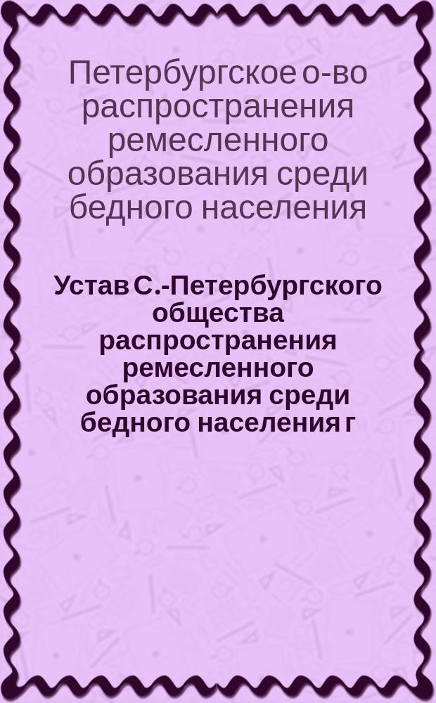 Устав С.-Петербургского общества распространения ремесленного образования среди бедного населения г. С.-Петербурга и его пригородов, в память 200-летия Петербурга : Утв. 15 апр. 1903 г.