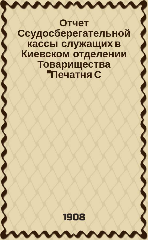 Отчет Ссудосберегательной кассы служащих в Киевском отделении Товарищества "Печатня С.П. Яковлева"... ... за 1907-1908 г.