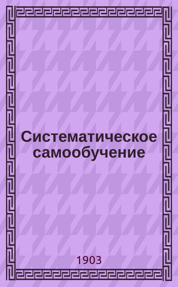 Систематическое самообучение : Как без помощи учителя каждый грамотный человек может подготовиться к любому экзамену и даже пройти полный курс среднеучеб. заведения