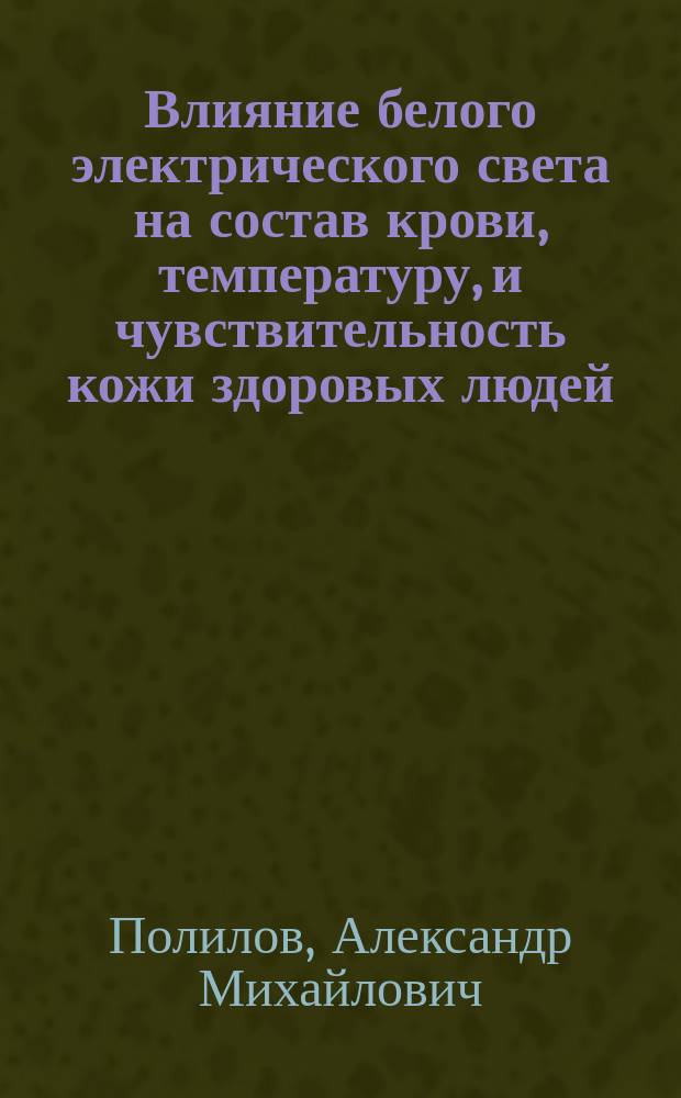 Влияние белого электрического света на состав крови, температуру, и чувствительность кожи здоровых людей : Дис. на степ. д-ра мед. Александра Полилова