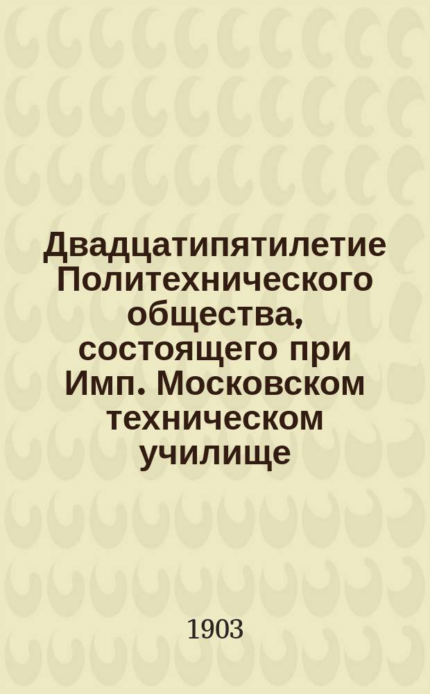 Двадцатипятилетие Политехнического общества, состоящего при Имп. Московском техническом училище : 1877-1902 : Ист. очерк двадцатипятилет. деятельности Политехн. о-ва