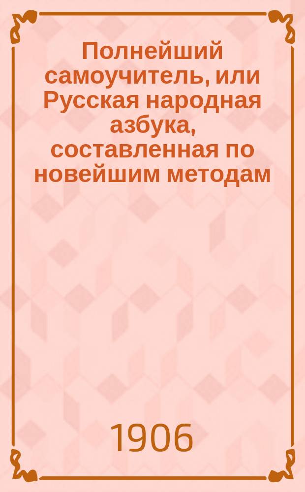 Полнейший самоучитель, или Русская народная азбука, составленная по новейшим методам : С прил. элемент. сведений по всем отраслям наук, служащих к нравств. и умств. развитию начинающего учиться и, сверх того, историю Государства рос
