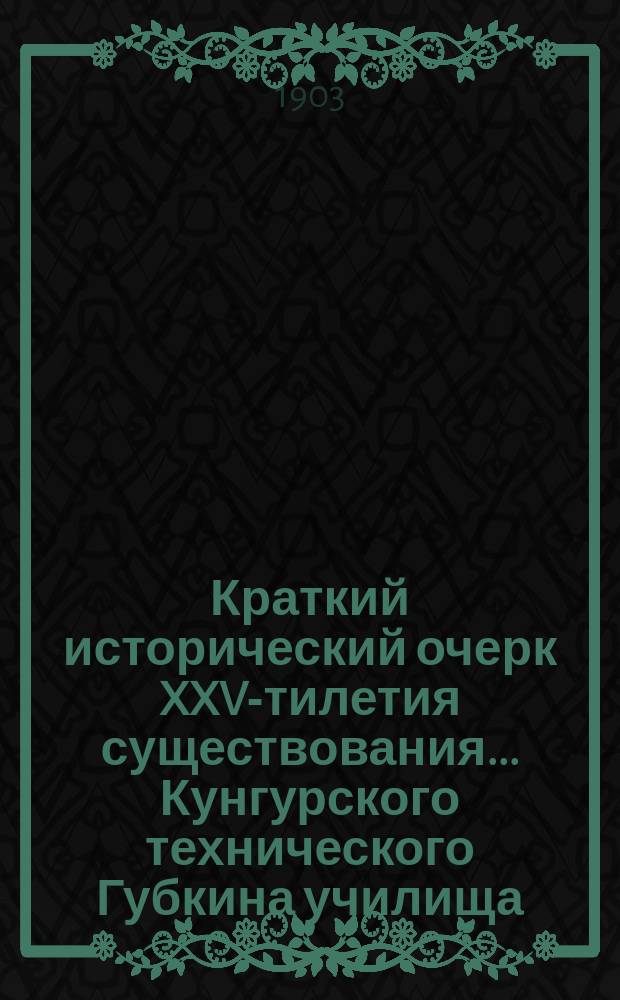 Краткий исторический очерк XXV-тилетия существования... Кунгурского технического Губкина училища. 1877-1902 гг. : С прил. списка личного состава и воспитанников Уч-ща