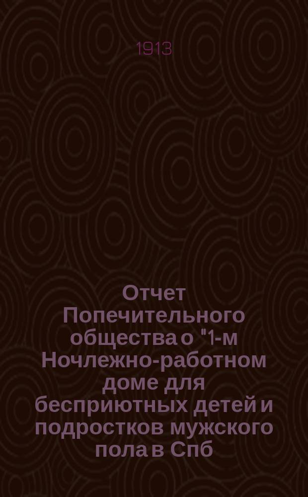 Отчет Попечительного общества о "1-м Ночлежно-работном доме для бесприютных детей и подростков мужского пола в Спб. с бюро устройства их в мастерство, Садовая, 86" учрежденном Анною Эйсмонт, Ведомства Попечительства о домах трудолюбия и работных домах, состоящего под Августейшим покровительством Ее Императорского Величества Государыни Императрицы Александры Федоровны ... ... за 1912 год