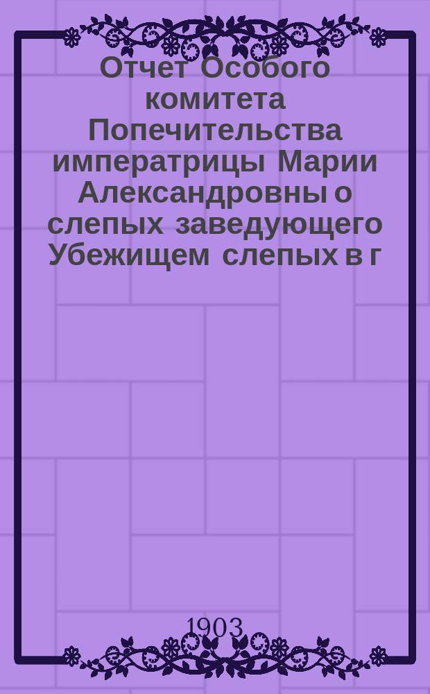 Отчет Особого комитета Попечительства императрицы Марии Александровны о слепых заведующего Убежищем слепых в г. Вятке... ... за 1902 год
