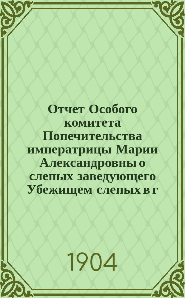 Отчет Особого комитета Попечительства императрицы Марии Александровны о слепых заведующего Убежищем слепых в г. Вятке... ... за 1903 год
