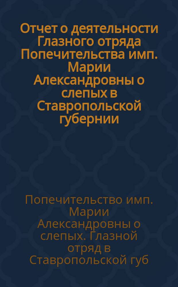 Отчет о деятельности Глазного отряда Попечительства имп. Марии Александровны о слепых в Ставропольской губернии...