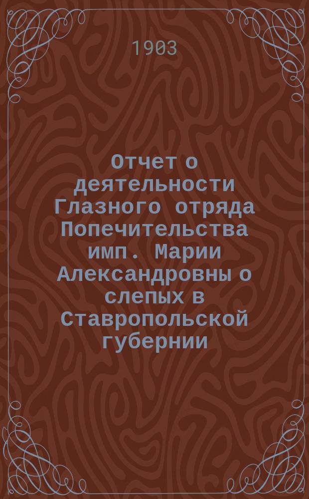 Отчет о деятельности Глазного отряда Попечительства имп. Марии Александровны о слепых в Ставропольской губернии... ... в 1902 году