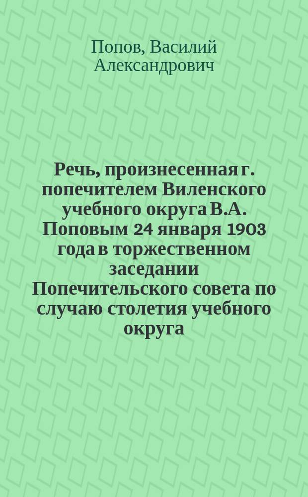 Речь, произнесенная г. попечителем Виленского учебного округа В.А. Поповым 24 января 1903 года в торжественном заседании Попечительского совета по случаю столетия учебного округа