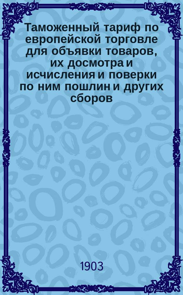 Таможенный тариф по европейской торговле для объявки товаров, их досмотра и исчисления и поверки по ним пошлин и других сборов : Доп. узаконениями и распоряжениями по 1 июня 1902 г. : С прил.