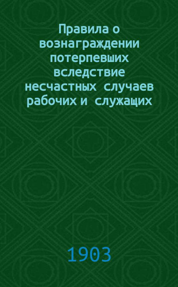 Правила о вознаграждении потерпевших вследствие несчастных случаев рабочих и служащих, а равно членов их семейств, в предприятиях фабрично-заводской, горной и горнозаводской промышленности (высочайше утв. 2 июня 1903 г.) и об учреждении старост в промышленных предприятиях : Выс. утв. 10 июня 1903 г.
