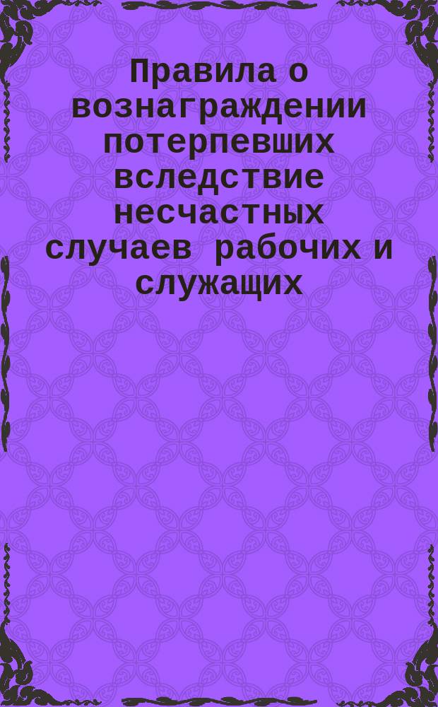 Правила о вознаграждении потерпевших вследствие несчастных случаев рабочих и служащих, а равно членов их семейств, в предприятиях фабрично-заводской, горной и горнозаводской промышленности : Утв. 2 июня 1903 г.