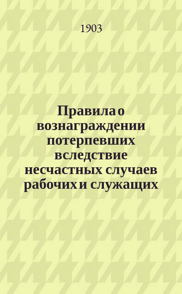 Правила о вознаграждении потерпевших вследствие несчастных случаев рабочих и служащих, а равно членов их семейств в предприятиях фабрично-заводской, горной и горнозаводской промышленности : Утв. 2 июня 1903 г.