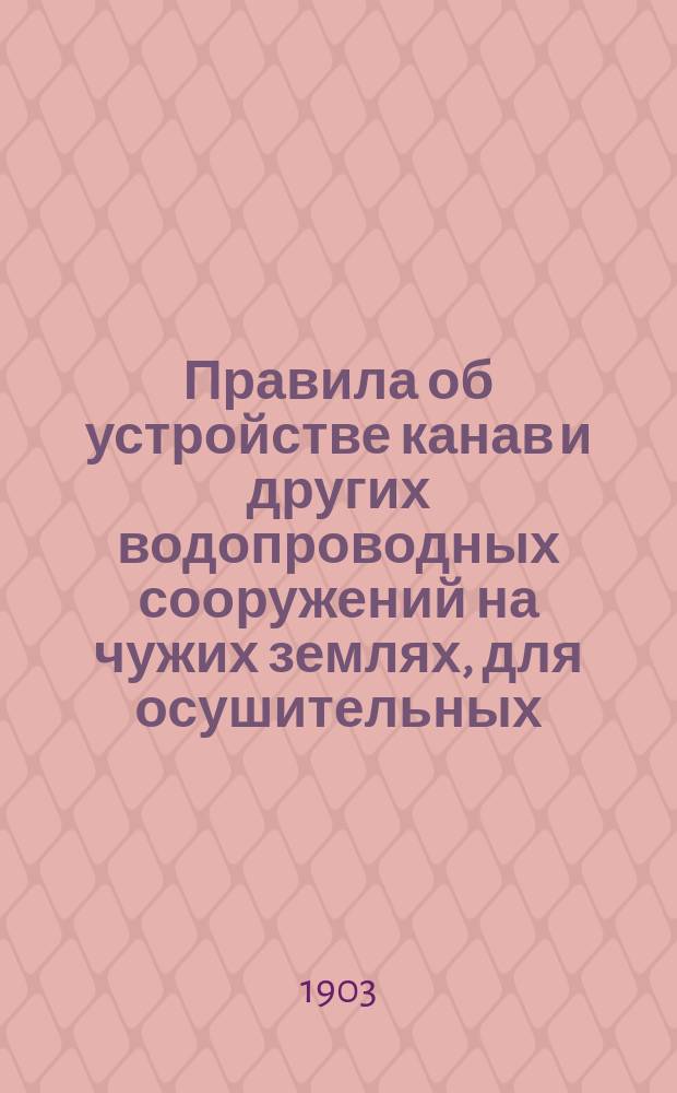 Правила об устройстве канав и других водопроводных сооружений на чужих землях, для осушительных, оросительных и обводнительных целей : Утв. 20 мая 1902 г.