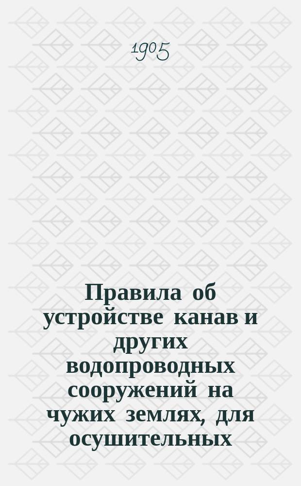Правила об устройстве канав и других водопроводных сооружений на чужих землях, для осушительных, оросительных и обводнительных целей : Утв. 20 мая 1902 г.