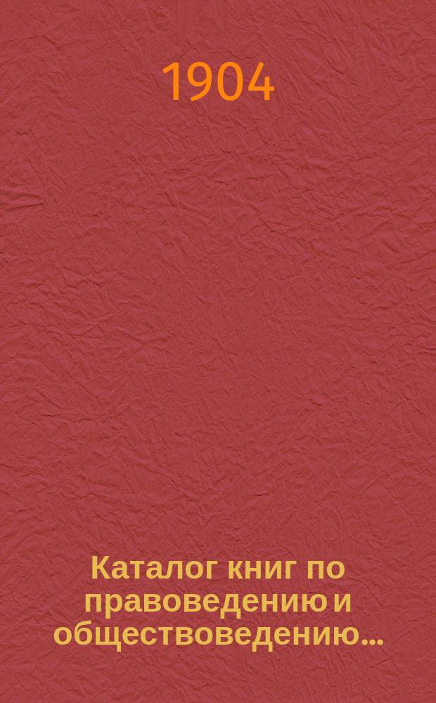 Каталог книг по правоведению и обществоведению.. : С прил. двух алфавитных указателей: 1) предметного указателя и 2) указателя авторов. ... на 1904 год