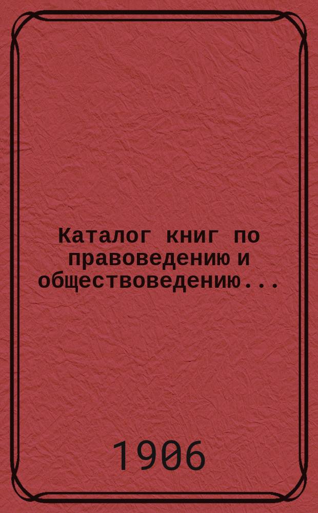 Каталог книг по правоведению и обществоведению.. : С прил. двух алфавитных указателей: 1) предметного указателя и 2) указателя авторов. ... на 1906 год