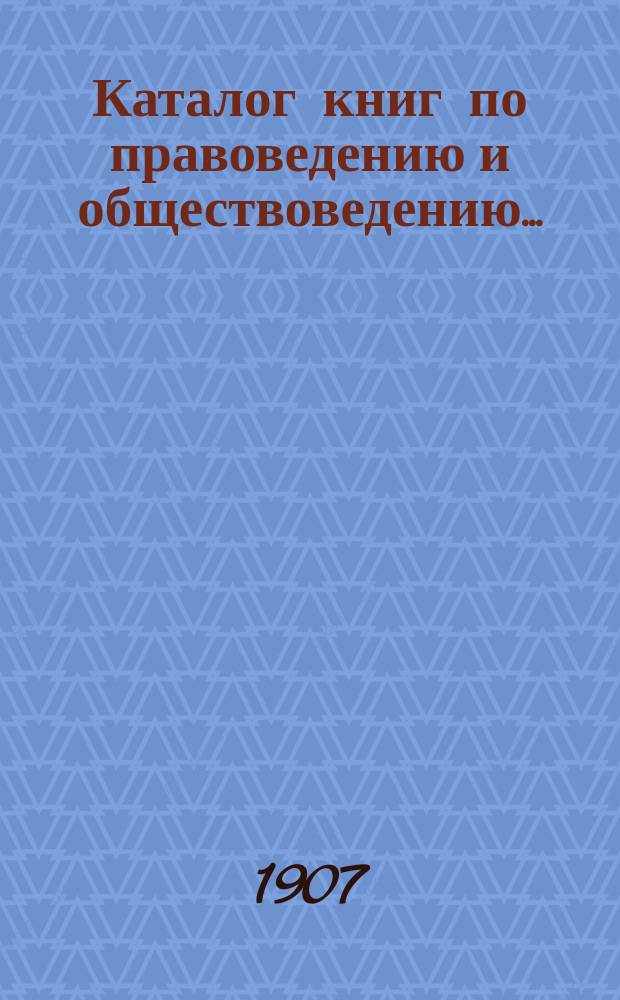Каталог книг по правоведению и обществоведению.. : С прил. двух алфавитных указателей: 1) предметного указателя и 2) указателя авторов. ... на 1907 год