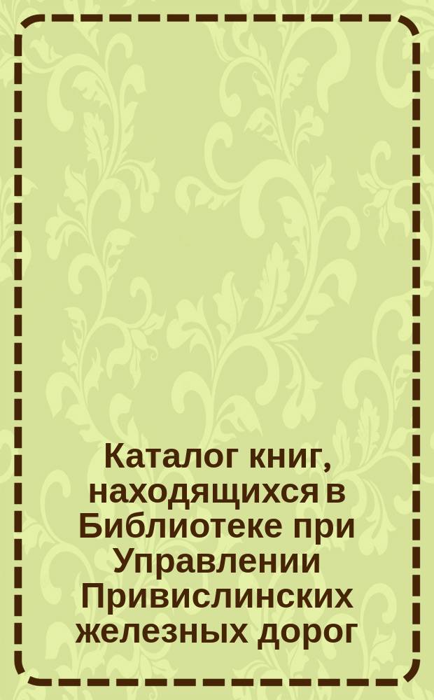 Каталог книг, находящихся в Библиотеке при Управлении Привислинских железных дорог : Ч. 1. Ч. 1 : Книги на русском языке