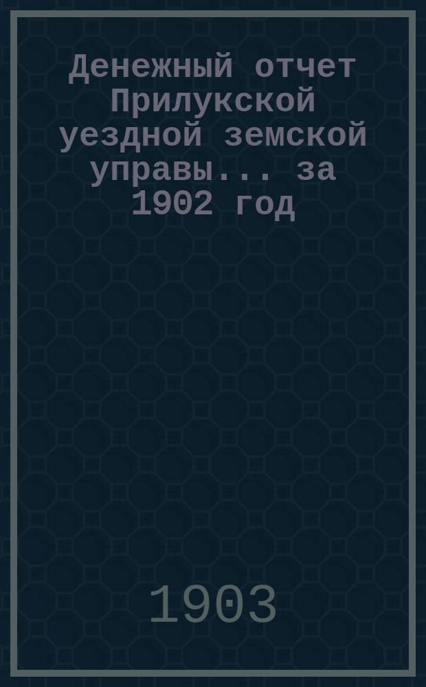 Денежный отчет Прилукской уездной земской управы... за 1902 год