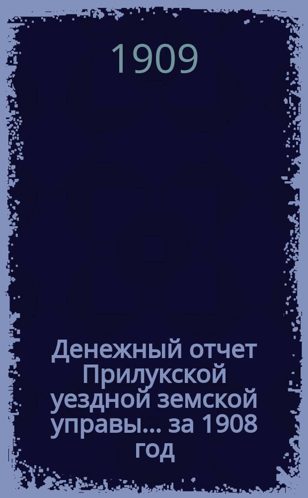 Денежный отчет Прилукской уездной земской управы... за 1908 год