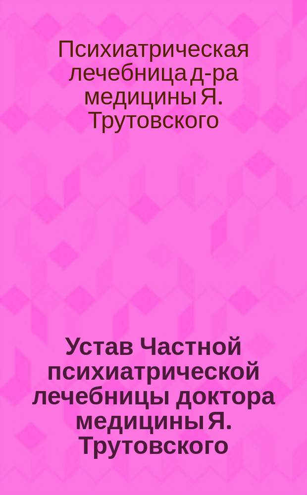 Устав Частной психиатрической лечебницы доктора медицины Я. Трутовского : Утв. 14 мая 1903 г.