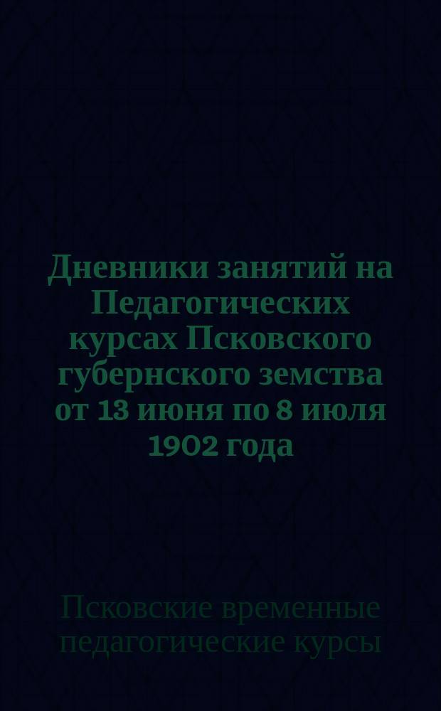 Дневники занятий на Педагогических курсах Псковского губернского земства от 13 июня по 8 июля 1902 года