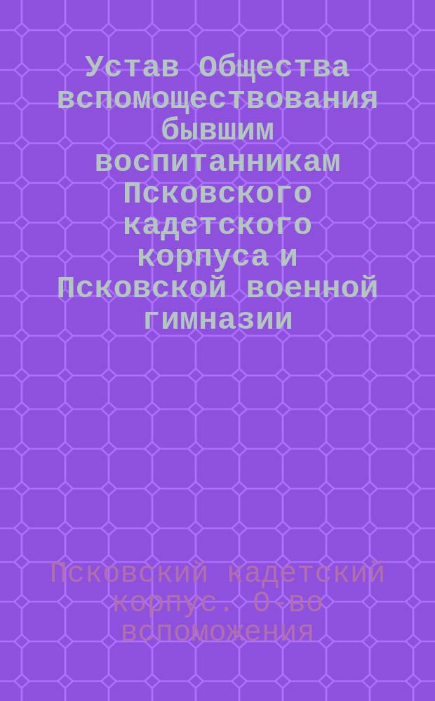 Устав Общества вспомоществования бывшим воспитанникам Псковского кадетского корпуса и Псковской военной гимназии : Утв. 6 апр. 1902 г. : С прил.