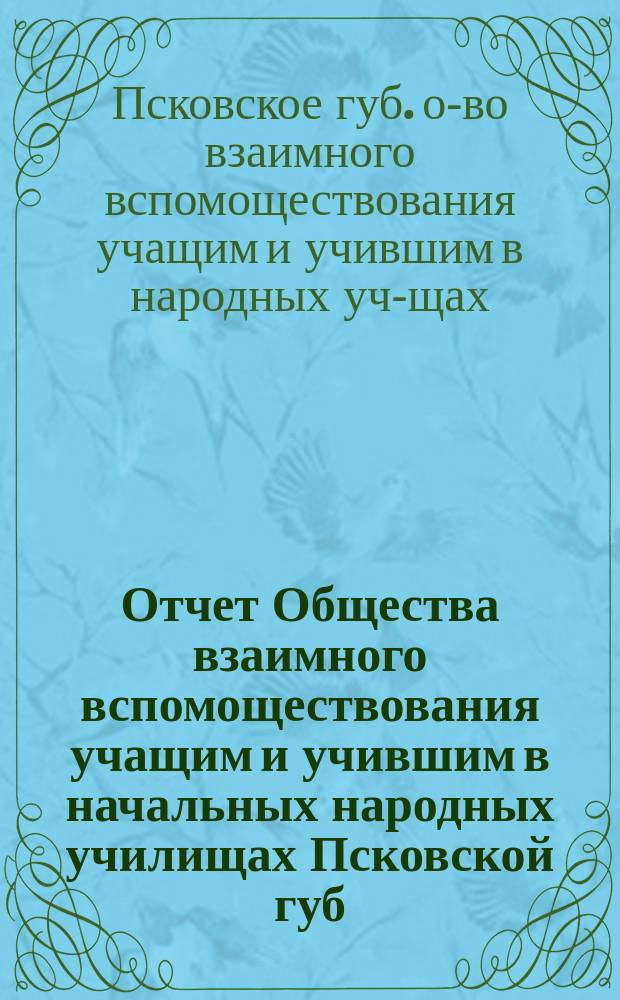 Отчет Общества взаимного вспомоществования учащим и учившим в начальных народных училищах Псковской губ. ...