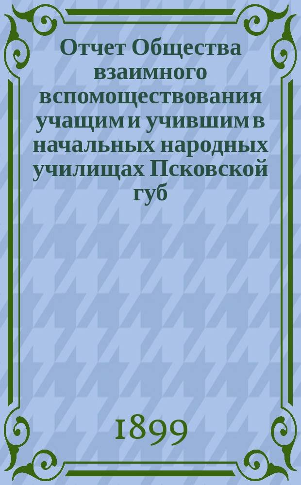 Отчет Общества взаимного вспомоществования учащим и учившим в начальных народных училищах Псковской губ. ... за 1898 год