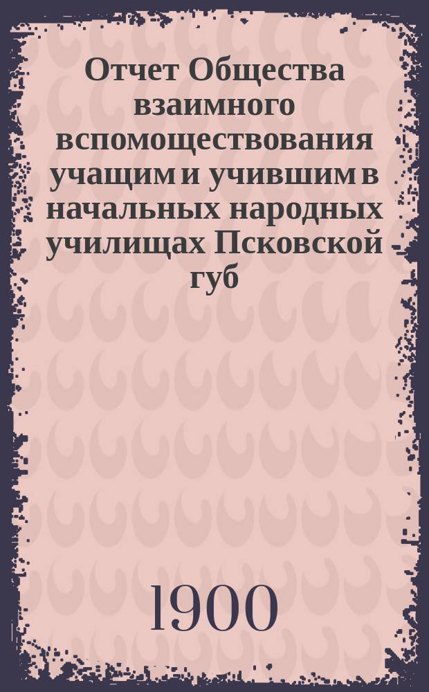 Отчет Общества взаимного вспомоществования учащим и учившим в начальных народных училищах Псковской губ. ... за 1899 год