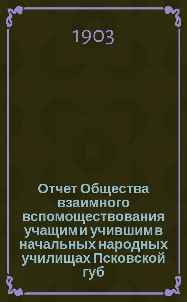 Отчет Общества взаимного вспомоществования учащим и учившим в начальных народных училищах Псковской губ. ... ... за 1902 год