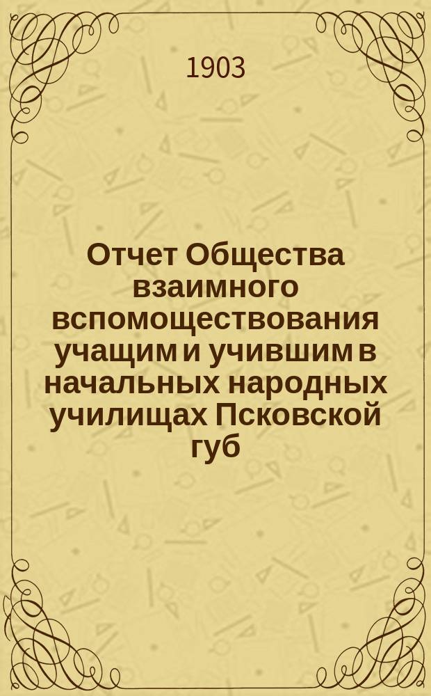 Отчет Общества взаимного вспомоществования учащим и учившим в начальных народных училищах Псковской губ. ... ... за 1902 год